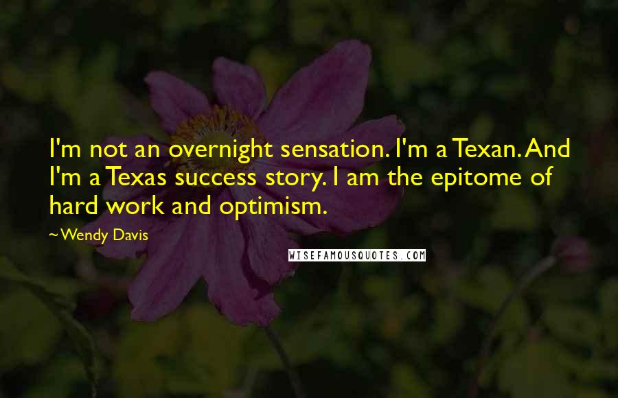 Wendy Davis Quotes: I'm not an overnight sensation. I'm a Texan. And I'm a Texas success story. I am the epitome of hard work and optimism.