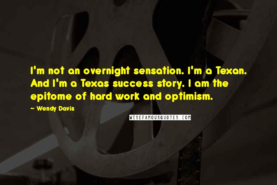 Wendy Davis Quotes: I'm not an overnight sensation. I'm a Texan. And I'm a Texas success story. I am the epitome of hard work and optimism.