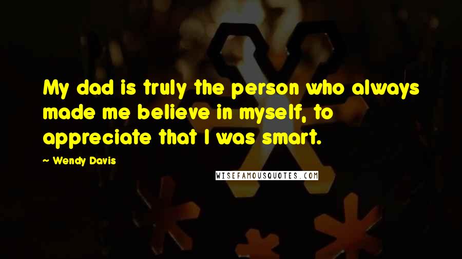 Wendy Davis Quotes: My dad is truly the person who always made me believe in myself, to appreciate that I was smart.