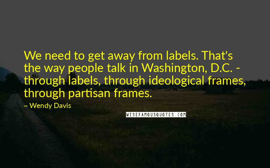 Wendy Davis Quotes: We need to get away from labels. That's the way people talk in Washington, D.C. - through labels, through ideological frames, through partisan frames.