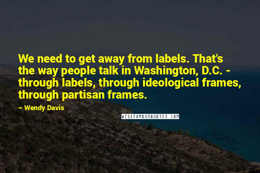 Wendy Davis Quotes: We need to get away from labels. That's the way people talk in Washington, D.C. - through labels, through ideological frames, through partisan frames.