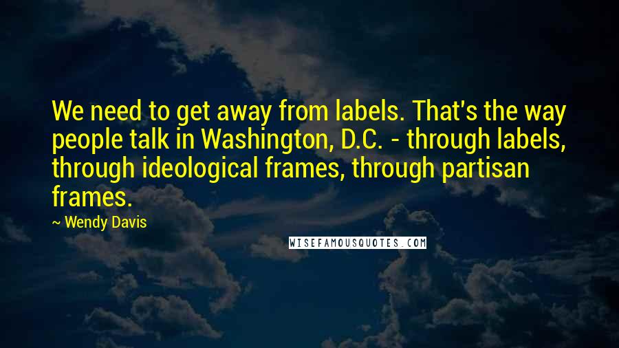 Wendy Davis Quotes: We need to get away from labels. That's the way people talk in Washington, D.C. - through labels, through ideological frames, through partisan frames.