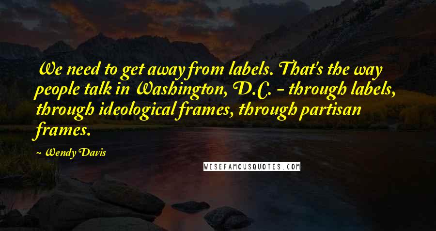 Wendy Davis Quotes: We need to get away from labels. That's the way people talk in Washington, D.C. - through labels, through ideological frames, through partisan frames.