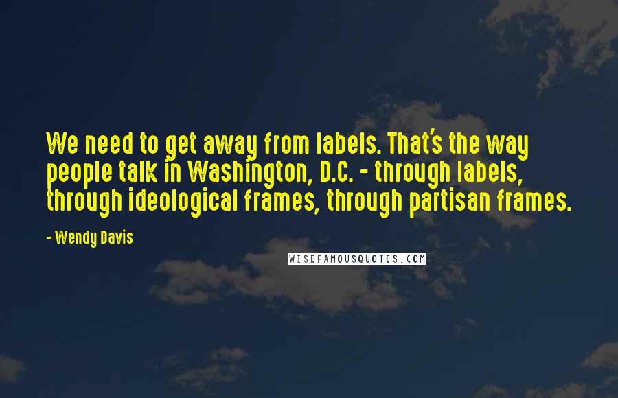 Wendy Davis Quotes: We need to get away from labels. That's the way people talk in Washington, D.C. - through labels, through ideological frames, through partisan frames.