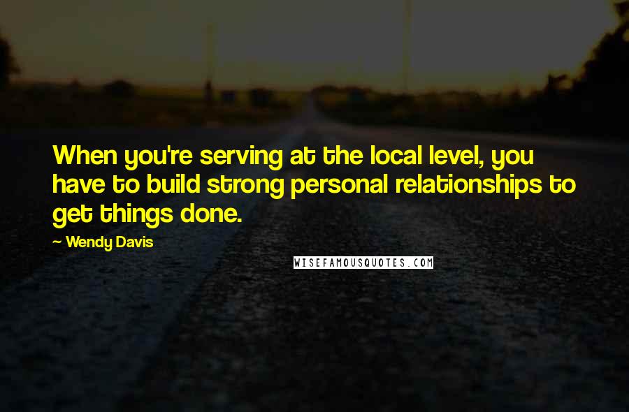 Wendy Davis Quotes: When you're serving at the local level, you have to build strong personal relationships to get things done.
