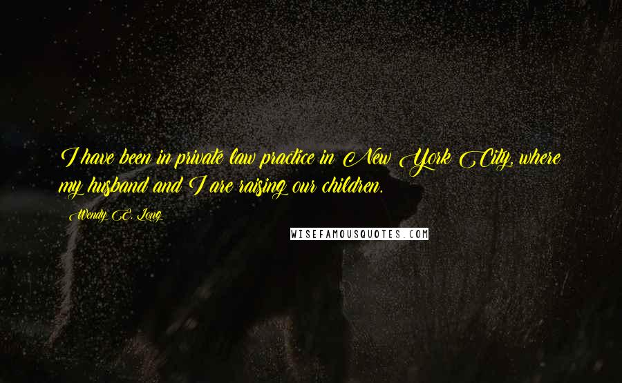 Wendy E. Long Quotes: I have been in private law practice in New York City, where my husband and I are raising our children.