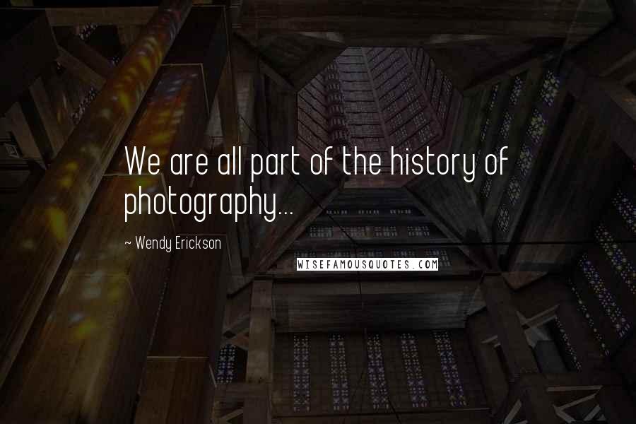 Wendy Erickson Quotes: We are all part of the history of photography...