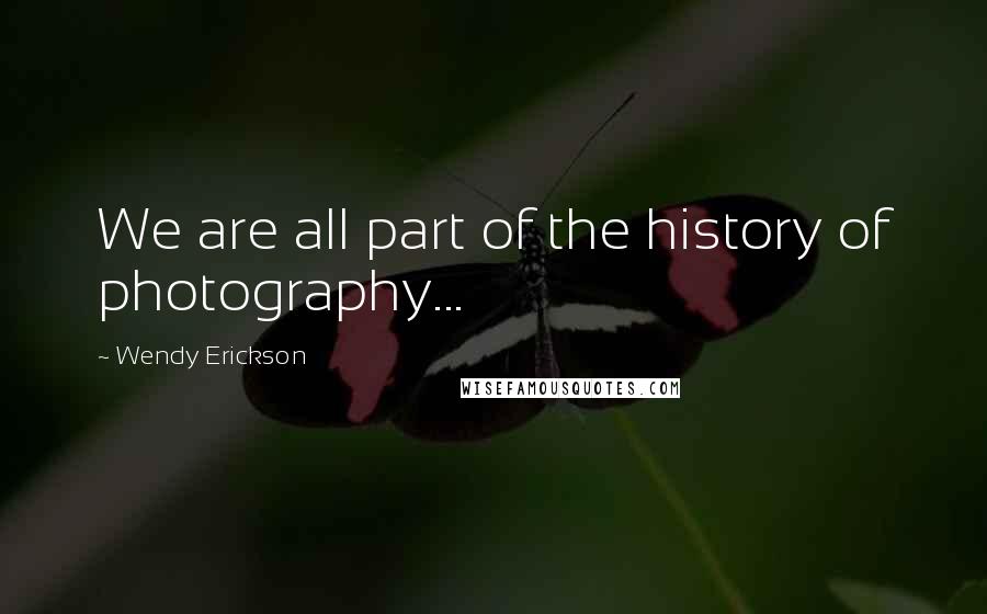 Wendy Erickson Quotes: We are all part of the history of photography...