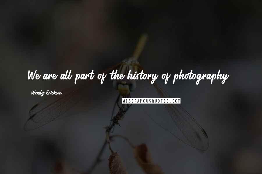 Wendy Erickson Quotes: We are all part of the history of photography...