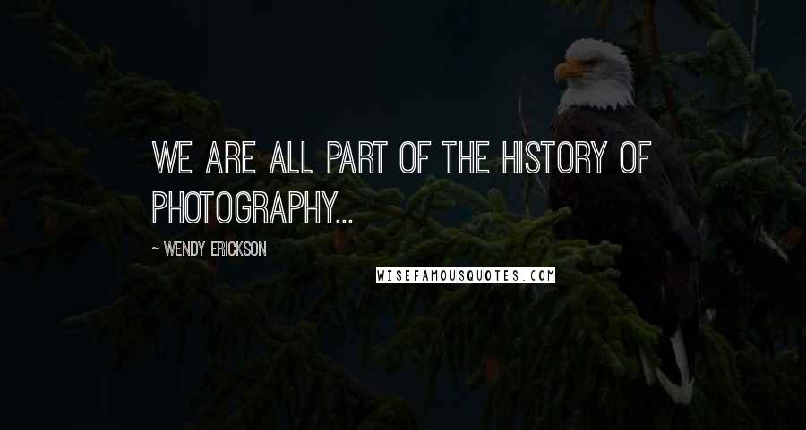 Wendy Erickson Quotes: We are all part of the history of photography...