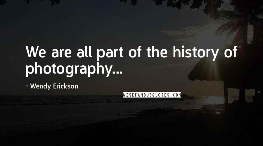 Wendy Erickson Quotes: We are all part of the history of photography...