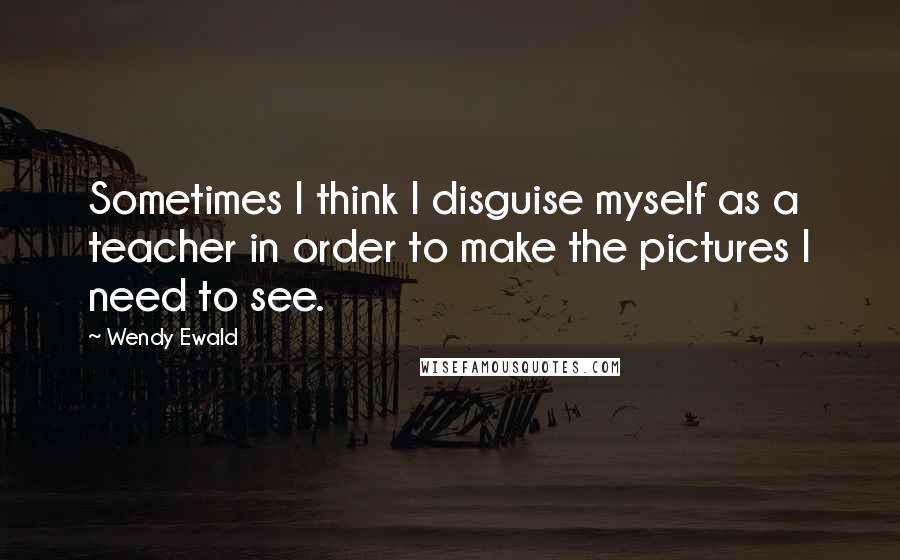 Wendy Ewald Quotes: Sometimes I think I disguise myself as a teacher in order to make the pictures I need to see.