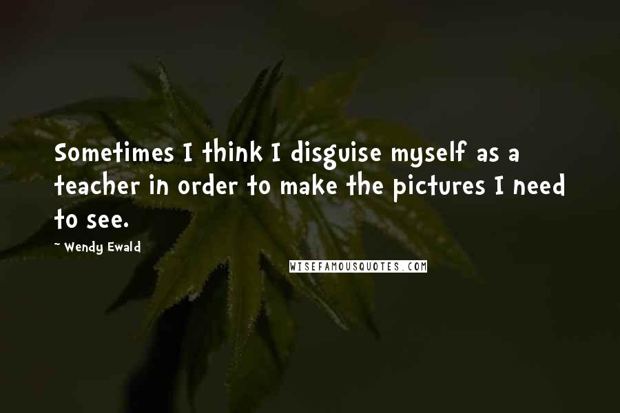Wendy Ewald Quotes: Sometimes I think I disguise myself as a teacher in order to make the pictures I need to see.