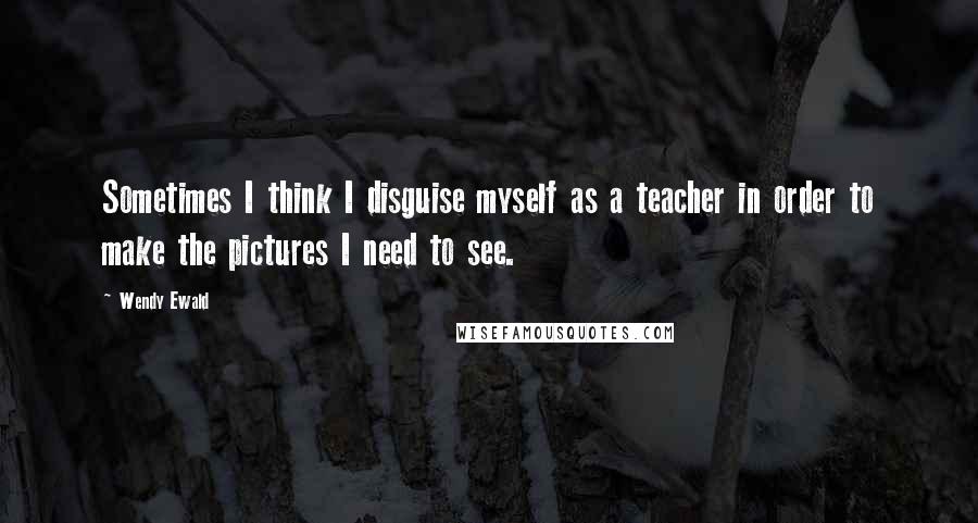 Wendy Ewald Quotes: Sometimes I think I disguise myself as a teacher in order to make the pictures I need to see.