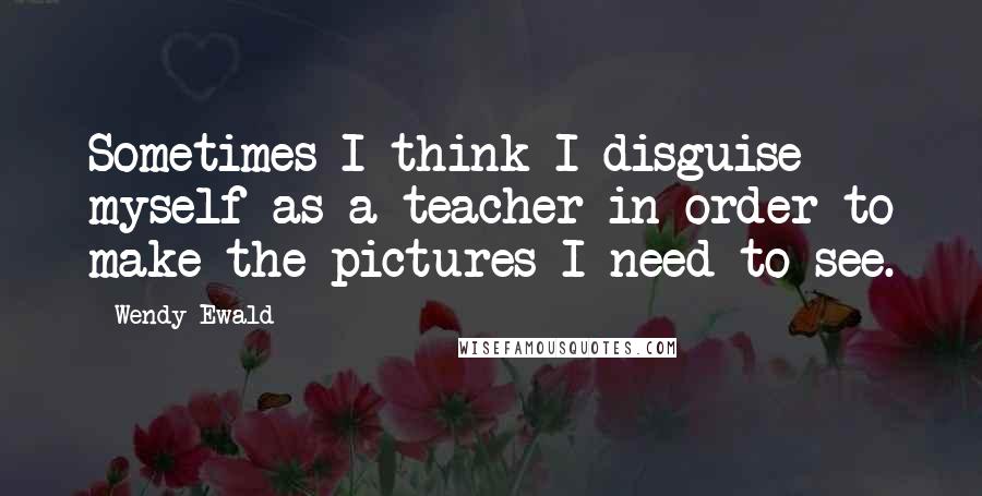 Wendy Ewald Quotes: Sometimes I think I disguise myself as a teacher in order to make the pictures I need to see.
