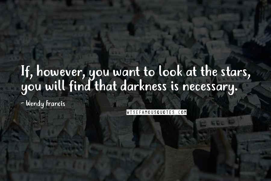 Wendy Francis Quotes: If, however, you want to look at the stars, you will find that darkness is necessary.