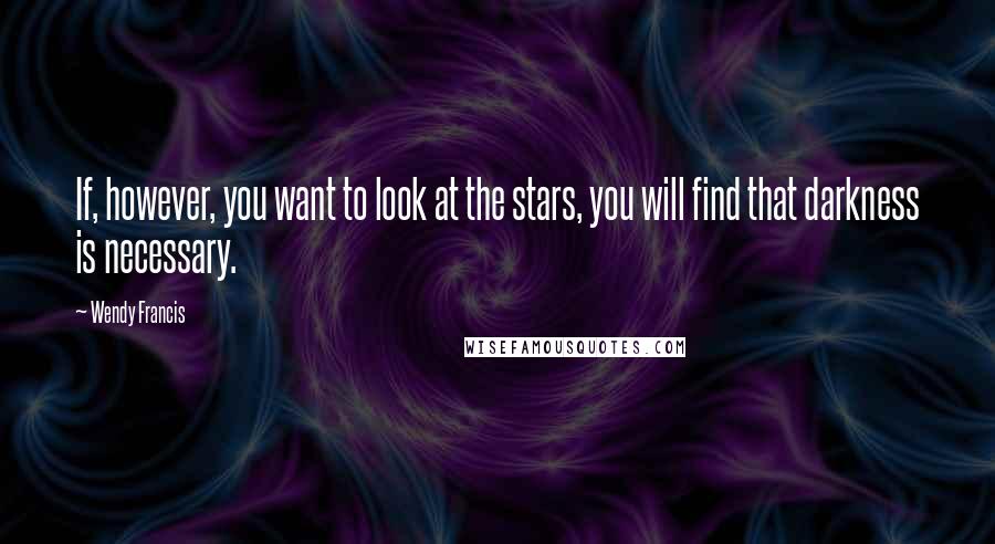 Wendy Francis Quotes: If, however, you want to look at the stars, you will find that darkness is necessary.