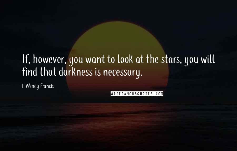 Wendy Francis Quotes: If, however, you want to look at the stars, you will find that darkness is necessary.