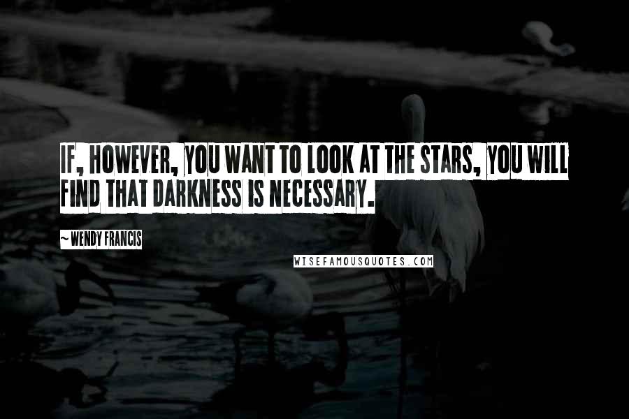 Wendy Francis Quotes: If, however, you want to look at the stars, you will find that darkness is necessary.