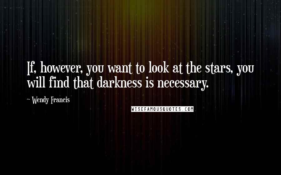 Wendy Francis Quotes: If, however, you want to look at the stars, you will find that darkness is necessary.