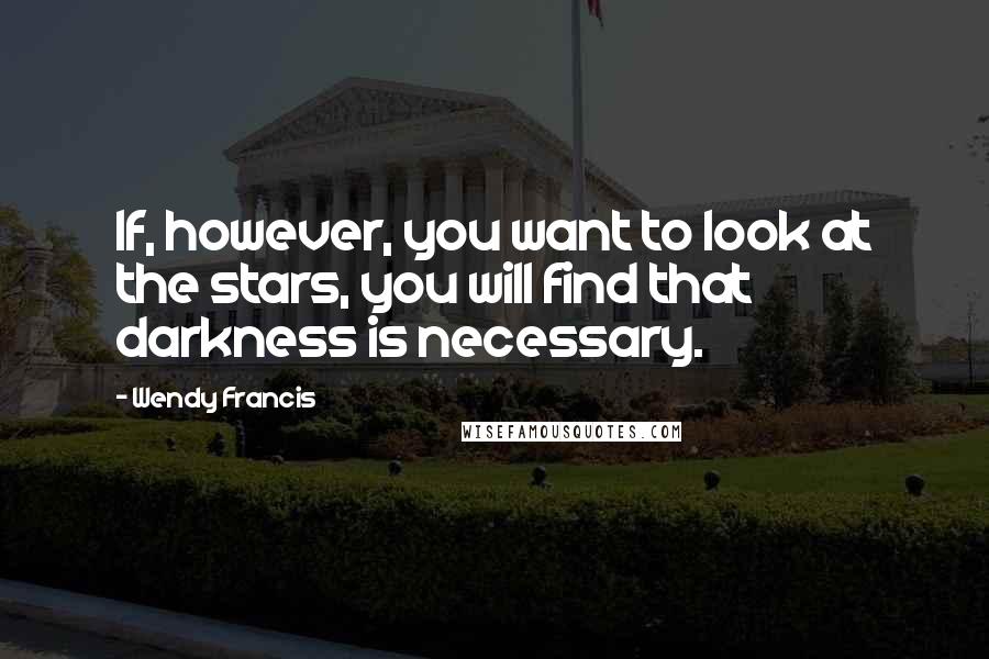 Wendy Francis Quotes: If, however, you want to look at the stars, you will find that darkness is necessary.