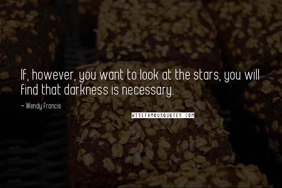 Wendy Francis Quotes: If, however, you want to look at the stars, you will find that darkness is necessary.