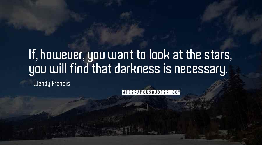 Wendy Francis Quotes: If, however, you want to look at the stars, you will find that darkness is necessary.