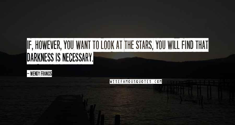 Wendy Francis Quotes: If, however, you want to look at the stars, you will find that darkness is necessary.