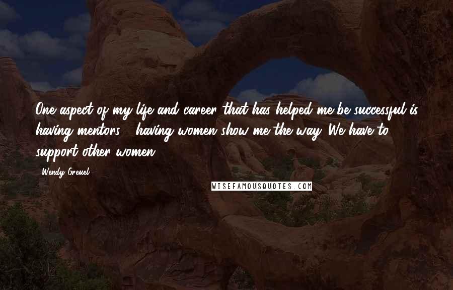 Wendy Greuel Quotes: One aspect of my life and career that has helped me be successful is having mentors - having women show me the way. We have to support other women.