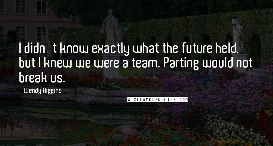 Wendy Higgins Quotes: I didn't know exactly what the future held, but I knew we were a team. Parting would not break us.