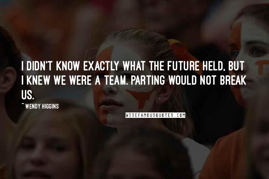 Wendy Higgins Quotes: I didn't know exactly what the future held, but I knew we were a team. Parting would not break us.