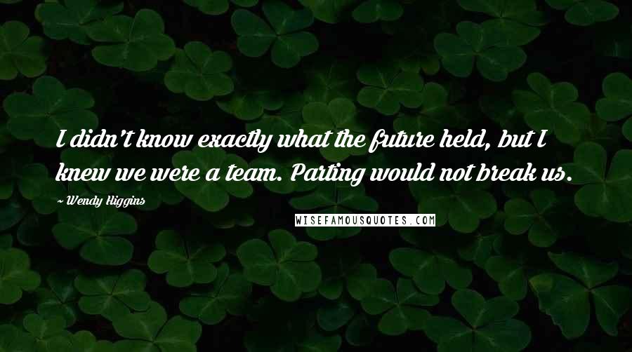 Wendy Higgins Quotes: I didn't know exactly what the future held, but I knew we were a team. Parting would not break us.