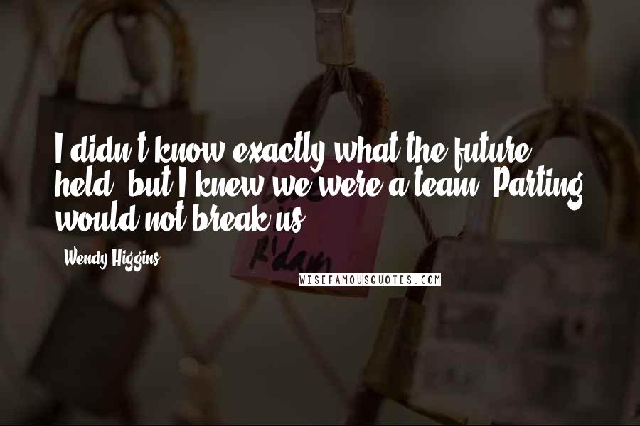 Wendy Higgins Quotes: I didn't know exactly what the future held, but I knew we were a team. Parting would not break us.