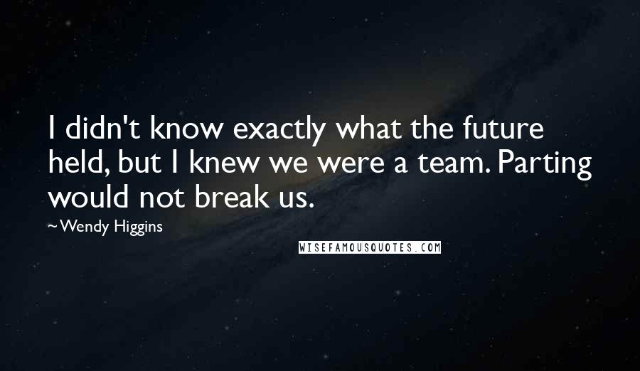 Wendy Higgins Quotes: I didn't know exactly what the future held, but I knew we were a team. Parting would not break us.