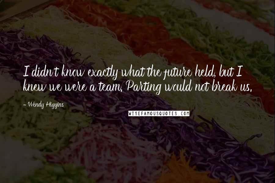 Wendy Higgins Quotes: I didn't know exactly what the future held, but I knew we were a team. Parting would not break us.