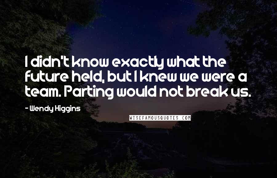 Wendy Higgins Quotes: I didn't know exactly what the future held, but I knew we were a team. Parting would not break us.