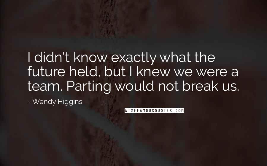 Wendy Higgins Quotes: I didn't know exactly what the future held, but I knew we were a team. Parting would not break us.