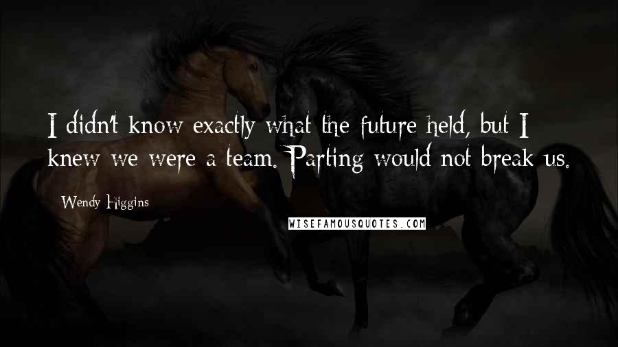 Wendy Higgins Quotes: I didn't know exactly what the future held, but I knew we were a team. Parting would not break us.