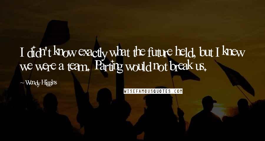 Wendy Higgins Quotes: I didn't know exactly what the future held, but I knew we were a team. Parting would not break us.