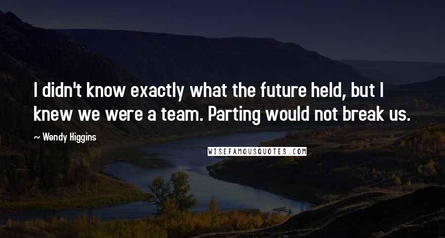 Wendy Higgins Quotes: I didn't know exactly what the future held, but I knew we were a team. Parting would not break us.