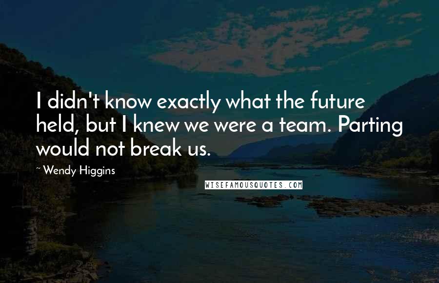 Wendy Higgins Quotes: I didn't know exactly what the future held, but I knew we were a team. Parting would not break us.