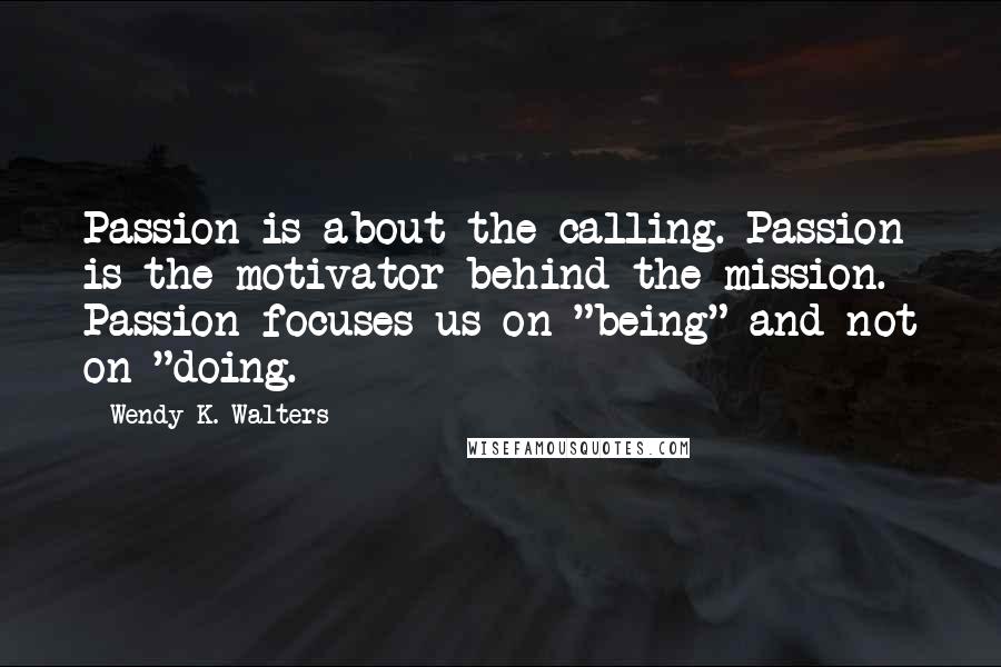 Wendy K. Walters Quotes: Passion is about the calling. Passion is the motivator behind the mission. Passion focuses us on "being" and not on "doing.