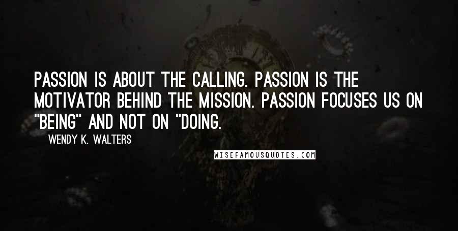 Wendy K. Walters Quotes: Passion is about the calling. Passion is the motivator behind the mission. Passion focuses us on "being" and not on "doing.