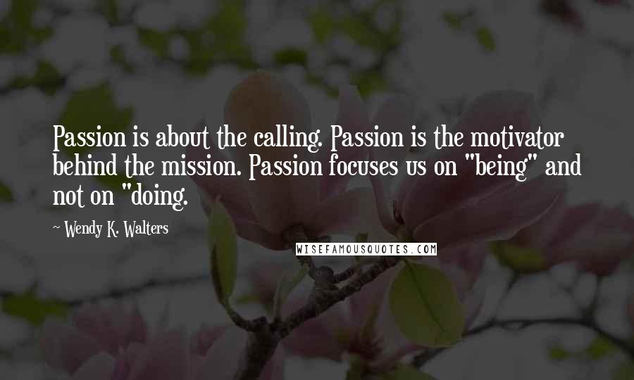 Wendy K. Walters Quotes: Passion is about the calling. Passion is the motivator behind the mission. Passion focuses us on "being" and not on "doing.