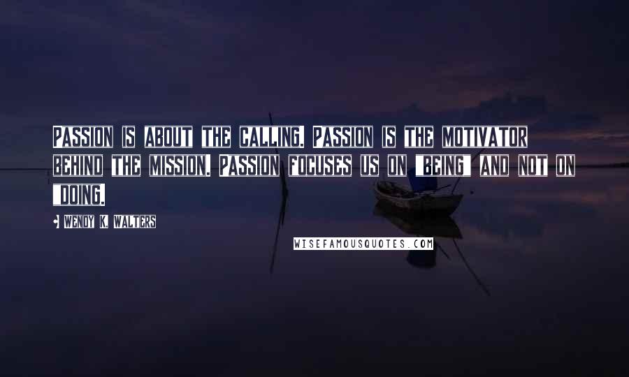 Wendy K. Walters Quotes: Passion is about the calling. Passion is the motivator behind the mission. Passion focuses us on "being" and not on "doing.