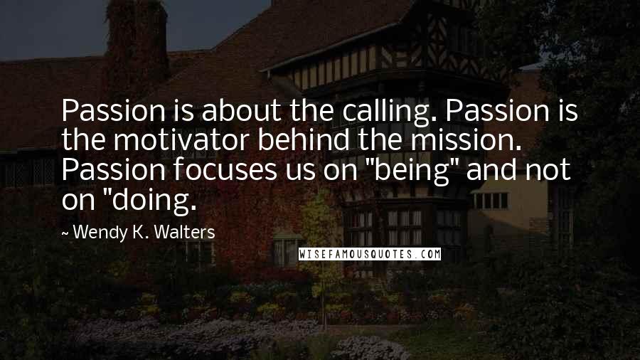 Wendy K. Walters Quotes: Passion is about the calling. Passion is the motivator behind the mission. Passion focuses us on "being" and not on "doing.