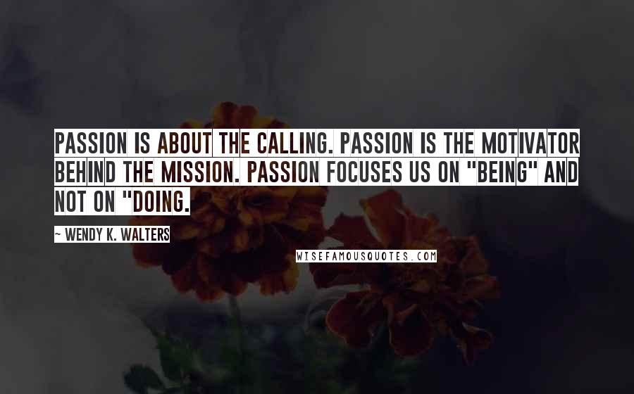 Wendy K. Walters Quotes: Passion is about the calling. Passion is the motivator behind the mission. Passion focuses us on "being" and not on "doing.