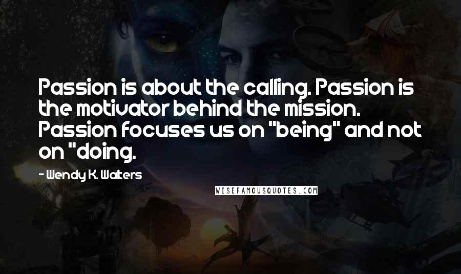 Wendy K. Walters Quotes: Passion is about the calling. Passion is the motivator behind the mission. Passion focuses us on "being" and not on "doing.