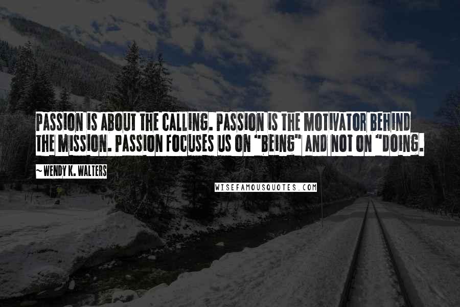 Wendy K. Walters Quotes: Passion is about the calling. Passion is the motivator behind the mission. Passion focuses us on "being" and not on "doing.