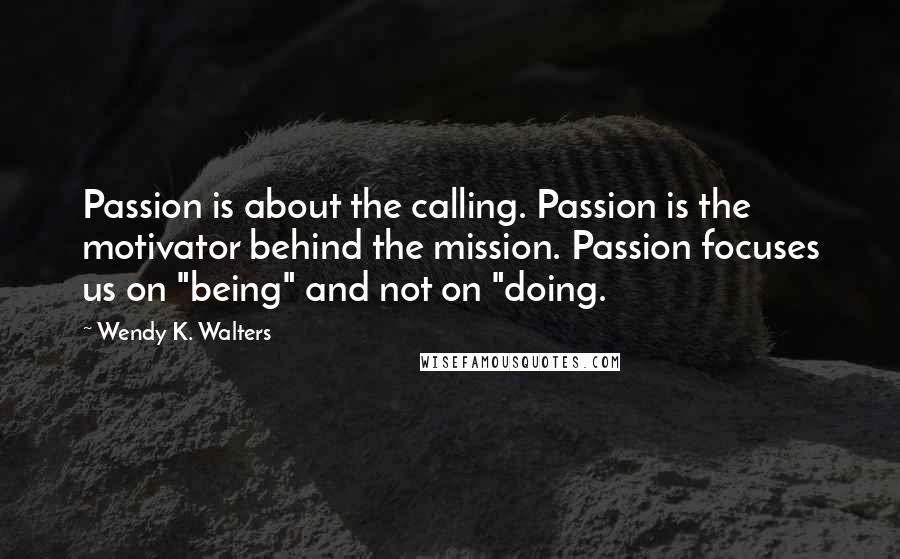 Wendy K. Walters Quotes: Passion is about the calling. Passion is the motivator behind the mission. Passion focuses us on "being" and not on "doing.